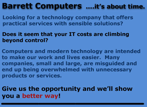 Barrett Computers  ....it's about time.

Looking for a technology company that offers practical services with sensible solutions?

Does it seem that your IT costs are climbing beyond control?

Computers and modern technology are intended to make our work and lives easier.  Many companies, small and large, are misguided and end up being overwhelmed with unnecessary products or services.

Give us the opportunity and well show you a better way!