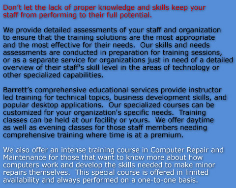 Dont let the lack of proper knowledge and skills keep your staff from performing to their full potential.

We provide detailed assessments of your staff and organization to ensure that the training solutions are the most appropriate and the most effective for their needs.  Our skills and needs assessments are conducted in preparation for training sessions, or as a separate service for organizations just in need of a detailed overview of their staff's skill level in the areas of technology or other specialized capabilities.   

Barretts comprehensive educational services provide instructor led training for technical topics, business development skills, and popular desktop applications.  Our specialized courses can be customized for your organization's specific needs.  Training classes can be held at our facility or yours.  We offer daytime as well as evening classes for those staff members needing comprehensive training where time is at a premium.

We also offer an intense training course in Computer Repair and Maintenance for those that want to know more about how computers work and develop the skills needed to make minor repairs themselves.  This special course is offered in limited availability and always performed on a one-to-one basis.